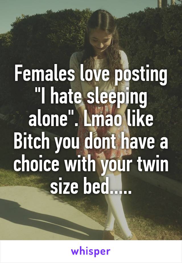 Females love posting "I hate sleeping alone". Lmao like Bitch you dont have a choice with your twin size bed.....