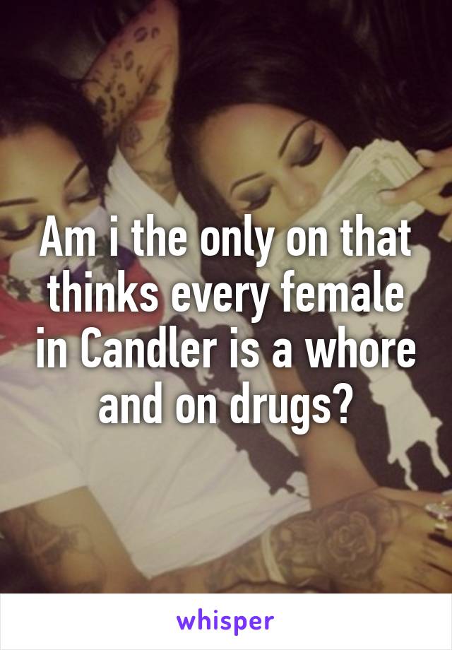 Am i the only on that thinks every female in Candler is a whore and on drugs?