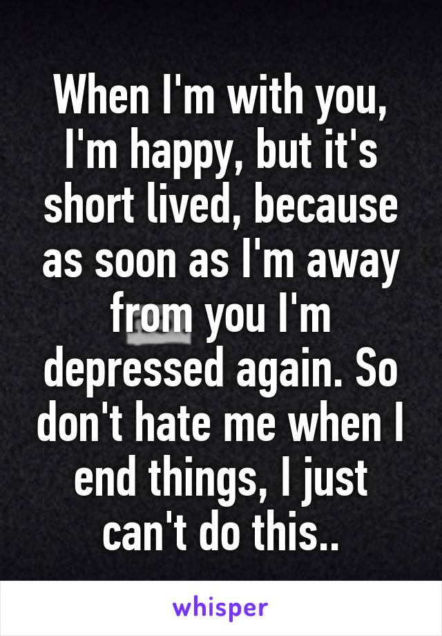 When I'm with you, I'm happy, but it's short lived, because as soon as I'm away from you I'm depressed again. So don't hate me when I end things, I just can't do this..