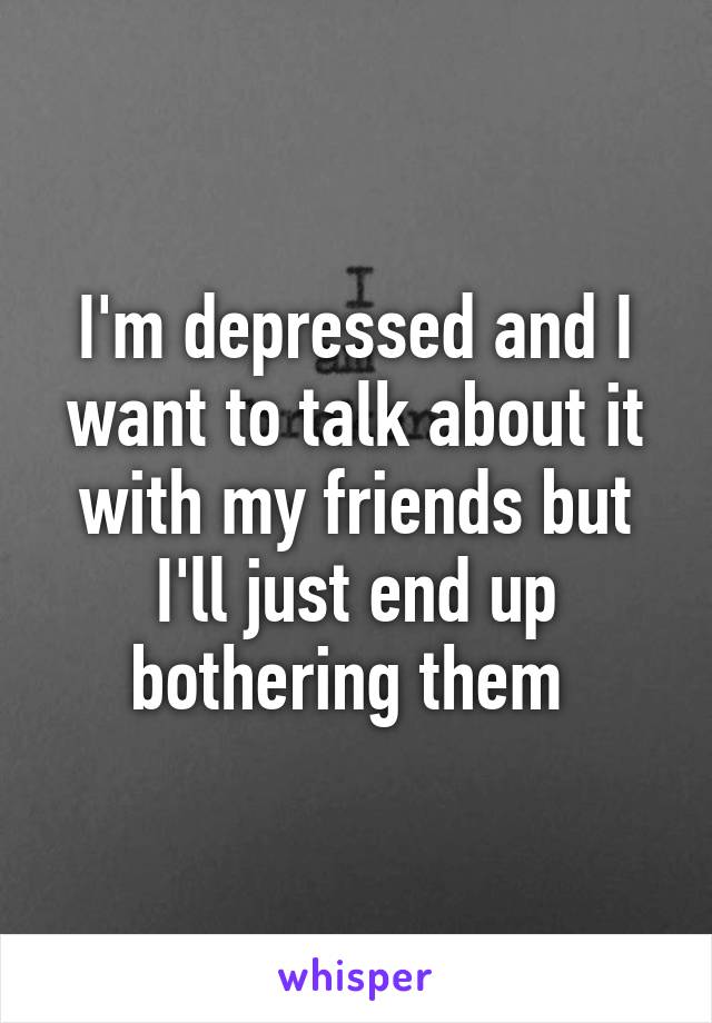 I'm depressed and I want to talk about it with my friends but I'll just end up bothering them 