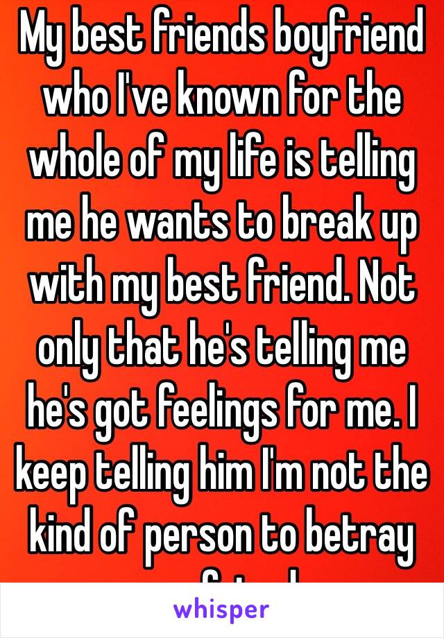 My best friends boyfriend who I've known for the whole of my life is telling me he wants to break up with my best friend. Not only that he's telling me he's got feelings for me. I keep telling him I'm not the kind of person to betray my friend