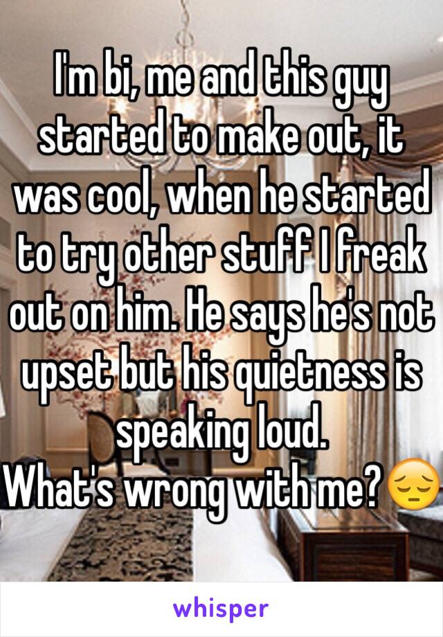 I'm bi, me and this guy started to make out, it was cool, when he started to try other stuff I freak out on him. He says he's not upset but his quietness is speaking loud.
What's wrong with me?😔