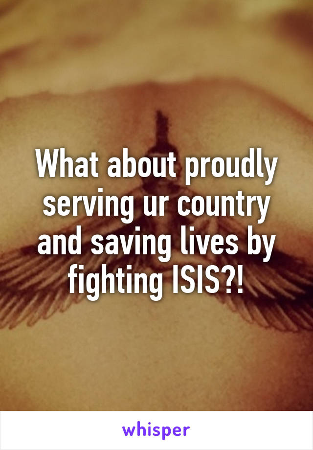 What about proudly serving ur country and saving lives by fighting ISIS?!