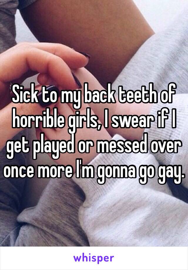 Sick to my back teeth of horrible girls, I swear if I get played or messed over once more I'm gonna go gay.