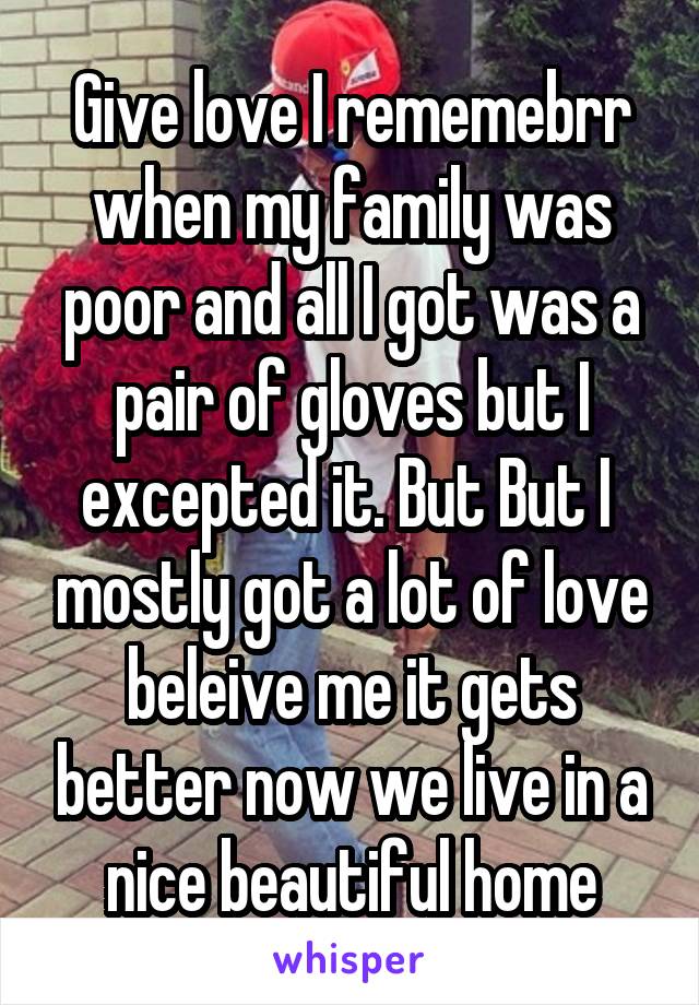 Give love I rememebrr when my family was poor and all I got was a pair of gloves but I excepted it. But But I  mostly got a lot of love beleive me it gets better now we live in a nice beautiful home