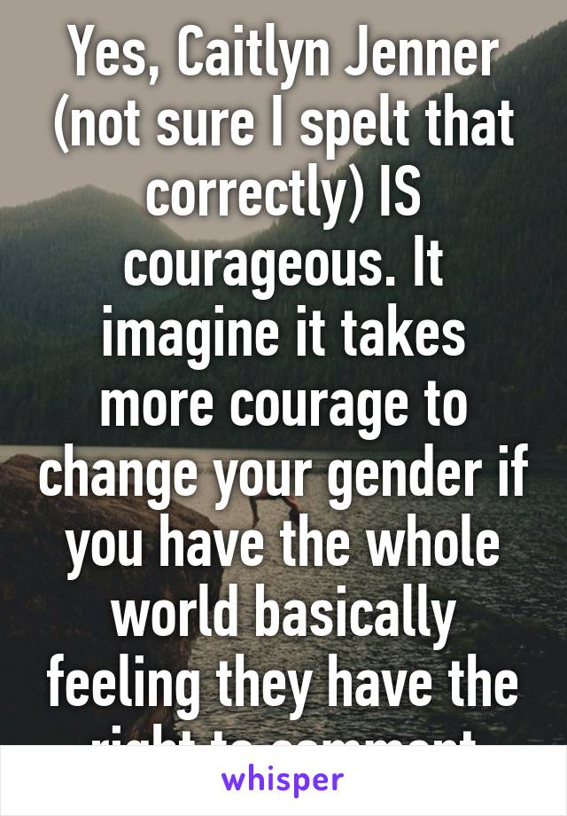 Yes, Caitlyn Jenner (not sure I spelt that correctly) IS courageous. It imagine it takes more courage to change your gender if you have the whole world basically feeling they have the right to comment