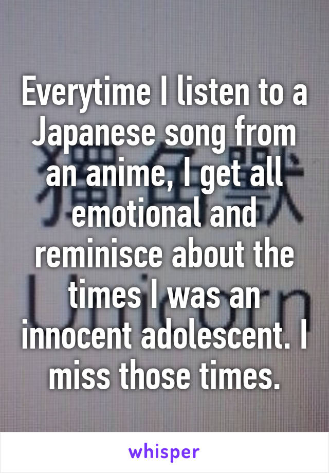 Everytime I listen to a Japanese song from an anime, I get all emotional and reminisce about the times I was an innocent adolescent. I miss those times.