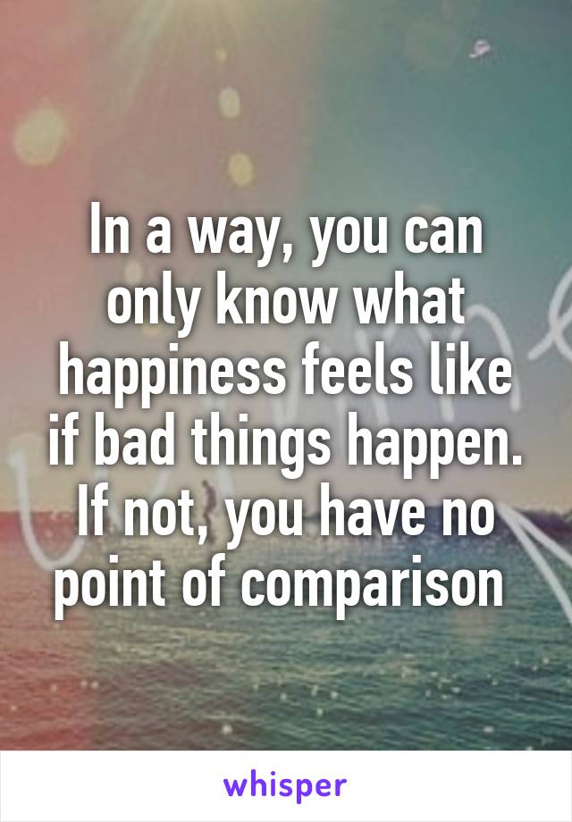 In a way, you can only know what happiness feels like if bad things happen. If not, you have no point of comparison 