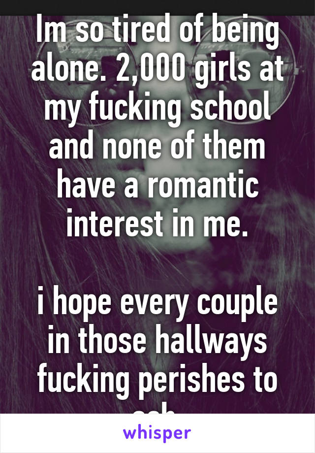 Im so tired of being alone. 2,000 girls at my fucking school and none of them have a romantic interest in me.

i hope every couple in those hallways fucking perishes to ash.