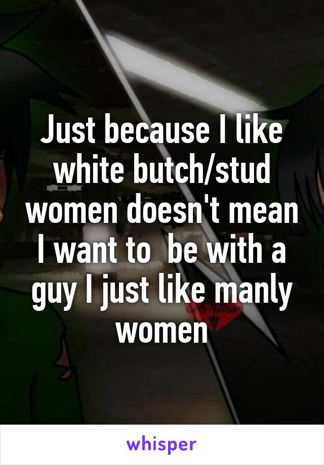 Just because I like white butch/stud women doesn't mean I want to  be with a guy I just like manly women