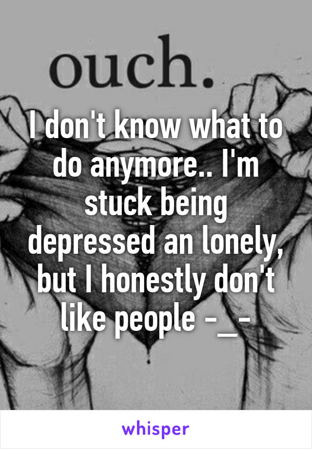 I don't know what to do anymore.. I'm stuck being depressed an lonely, but I honestly don't like people -_-