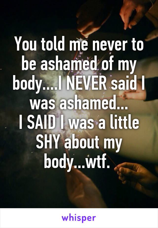 You told me never to be ashamed of my body....I NEVER said I was ashamed...
I SAID I was a little SHY about my body...wtf. 
