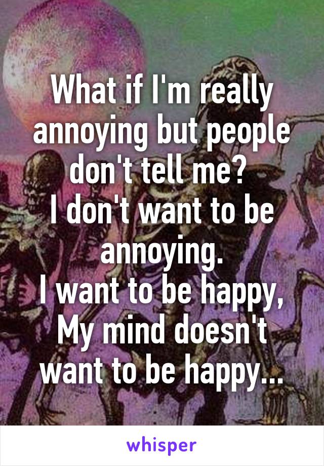 What if I'm really annoying but people don't tell me? 
I don't want to be annoying.
I want to be happy,
My mind doesn't want to be happy...