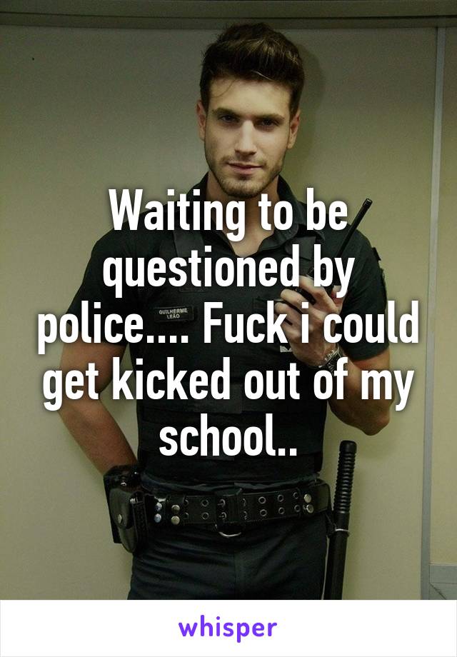 Waiting to be questioned by police.... Fuck i could get kicked out of my school..