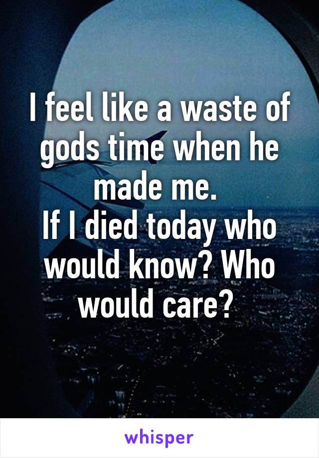 I feel like a waste of gods time when he made me. 
If I died today who would know? Who would care? 
