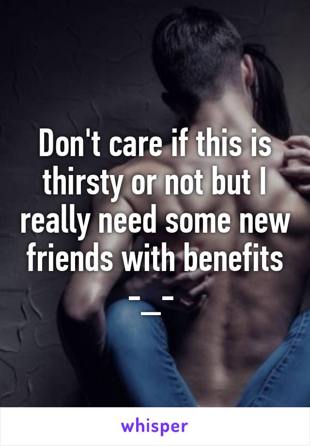 Don't care if this is thirsty or not but I really need some new friends with benefits -_- 