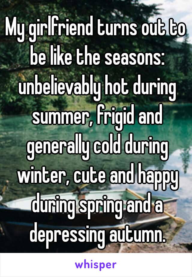 My girlfriend turns out to be like the seasons: unbelievably hot during summer, frigid and generally cold during winter, cute and happy during spring and a depressing autumn.