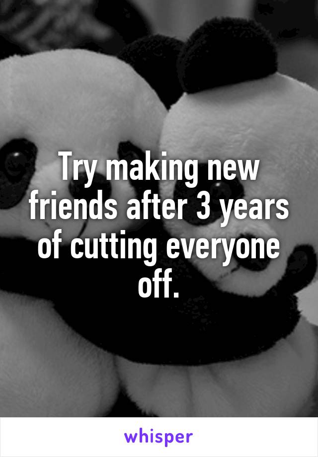 Try making new friends after 3 years of cutting everyone off.