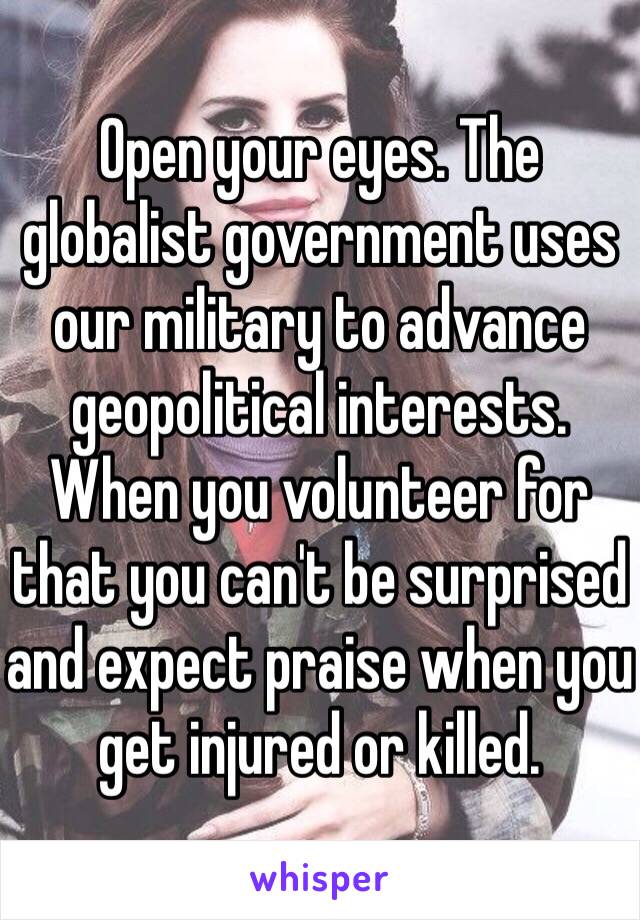 Open your eyes. The globalist government uses our military to advance geopolitical interests. When you volunteer for that you can't be surprised and expect praise when you get injured or killed. 