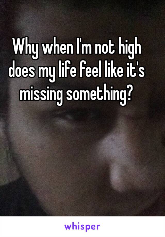 Why when I'm not high does my life feel like it's missing something?