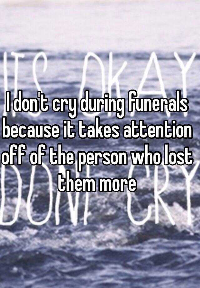 I don't cry during funerals because it takes attention off of the