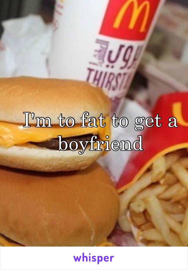I'm to fat to get a boyfriend 