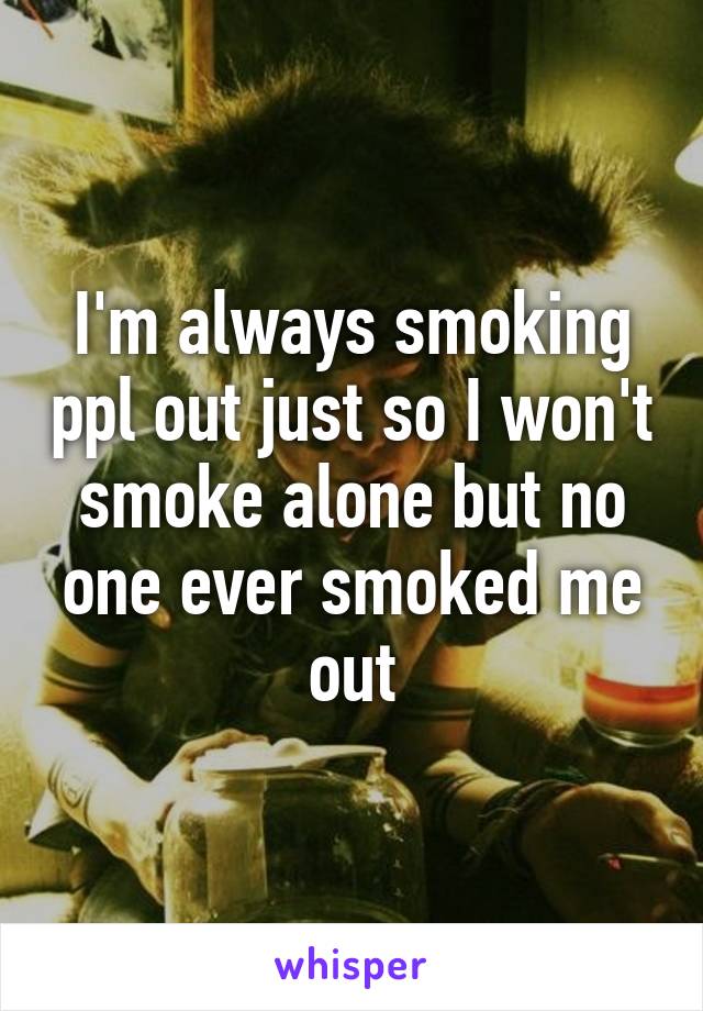 I'm always smoking ppl out just so I won't smoke alone but no one ever smoked me out