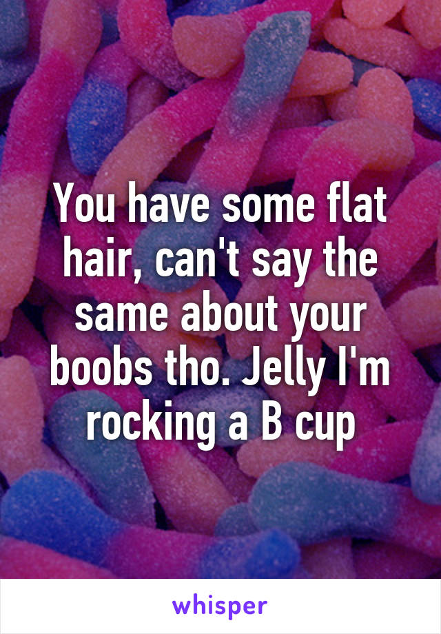 You have some flat hair, can't say the same about your boobs tho. Jelly I'm rocking a B cup