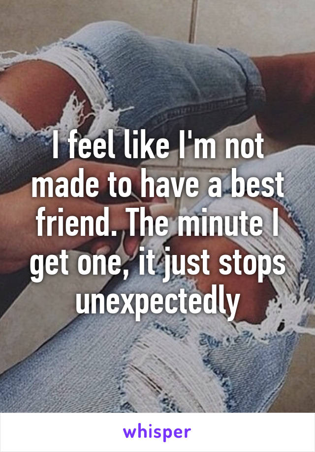 I feel like I'm not made to have a best friend. The minute I get one, it just stops unexpectedly