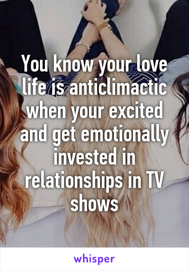 You know your love life is anticlimactic when your excited and get emotionally invested in relationships in TV shows