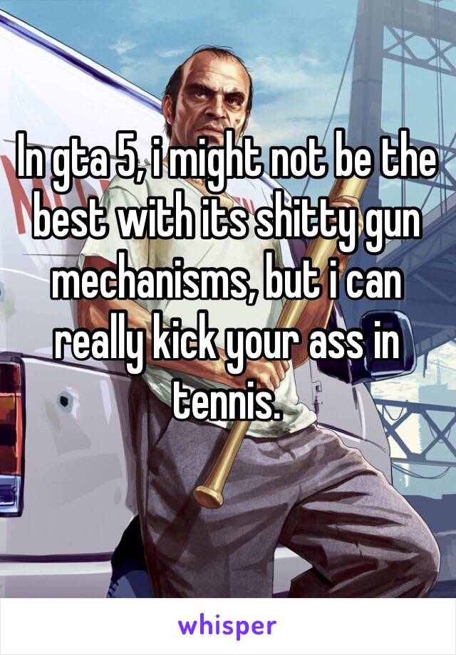 In gta 5, i might not be the best with its shitty gun mechanisms, but i can really kick your ass in tennis.