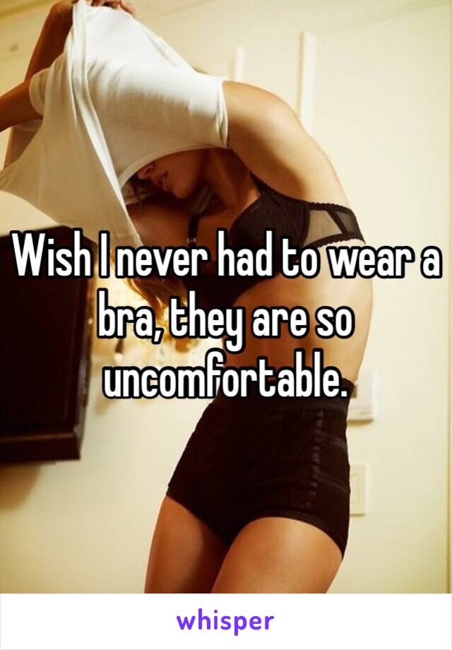 Wish I never had to wear a bra, they are so uncomfortable.