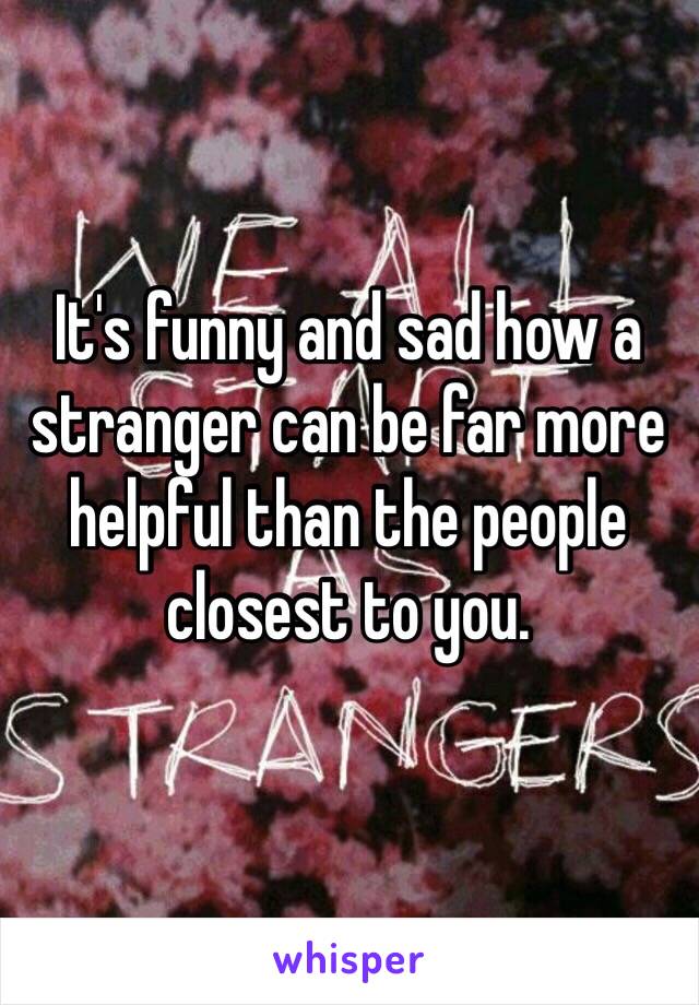 It's funny and sad how a stranger can be far more helpful than the people closest to you.