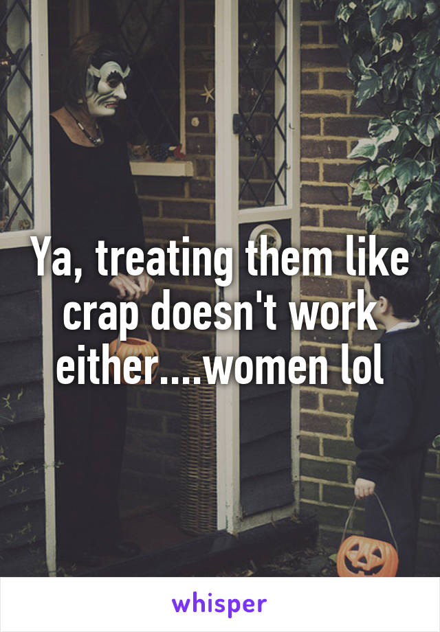 Ya, treating them like crap doesn't work either....women lol