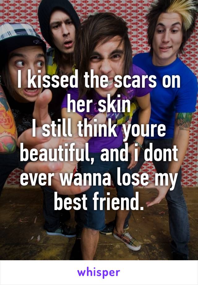 I kissed the scars on her skin
I still think youre beautiful, and i dont ever wanna lose my best friend.