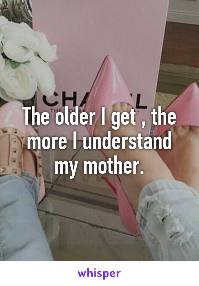 The older I get , the more I understand my mother.