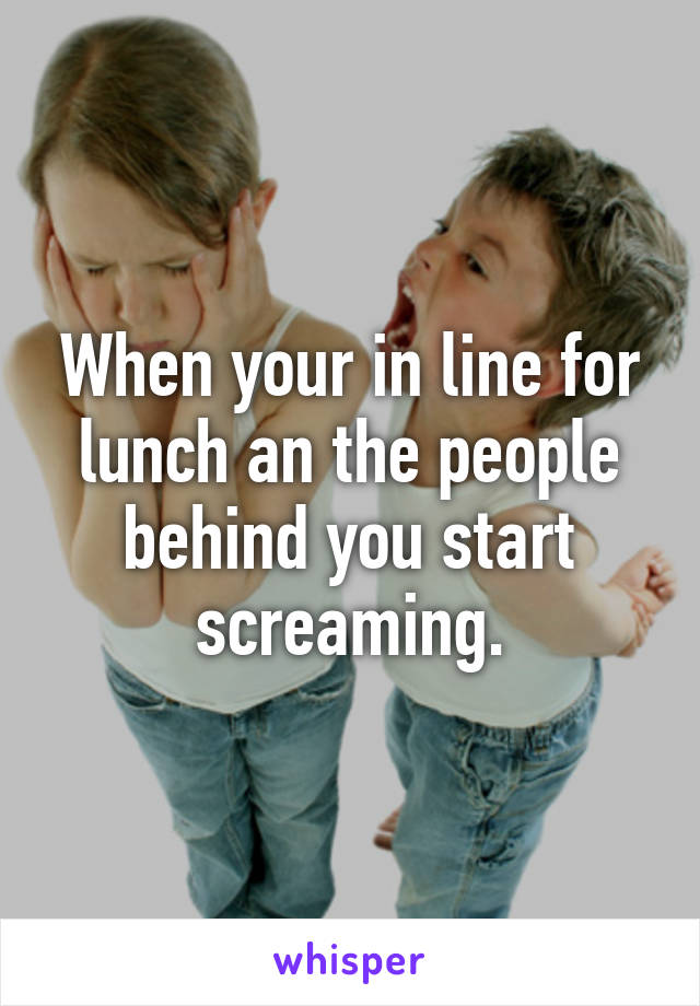 When your in line for lunch an the people behind you start screaming.