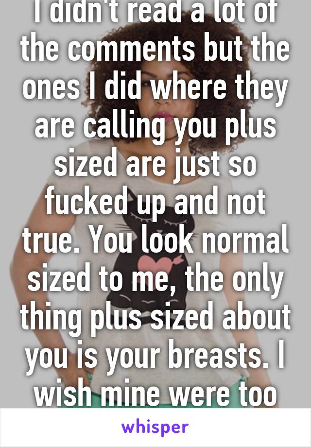 I didn't read a lot of the comments but the ones I did where they are calling you plus sized are just so fucked up and not true. You look normal sized to me, the only thing plus sized about you is your breasts. I wish mine were too lol