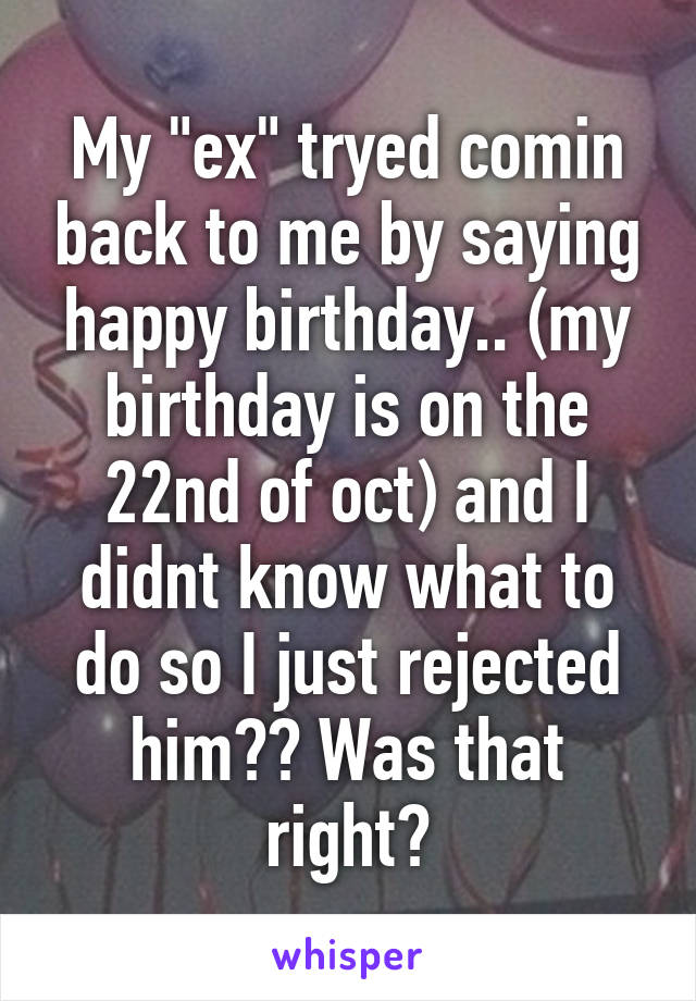 My "ex" tryed comin back to me by saying happy birthday.. (my birthday is on the 22nd of oct) and I didnt know what to do so I just rejected him?? Was that right?