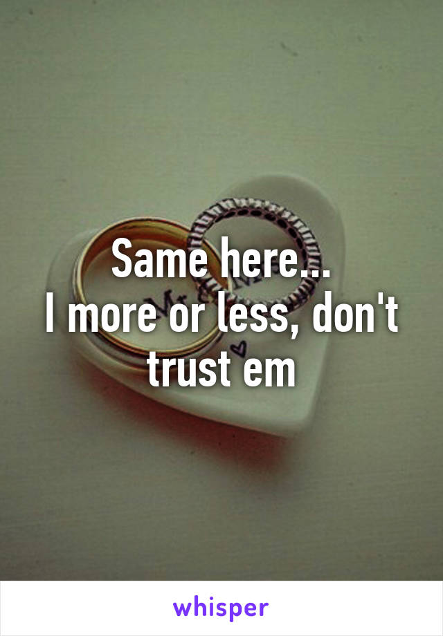 Same here...
I more or less, don't trust em