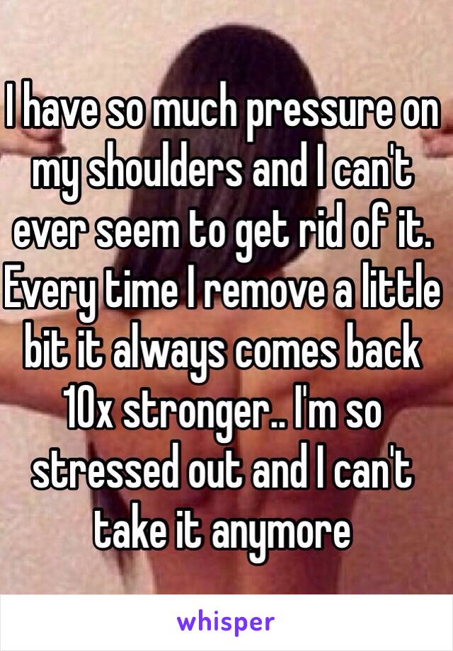 I have so much pressure on my shoulders and I can't ever seem to get rid of it. Every time I remove a little bit it always comes back 10x stronger.. I'm so stressed out and I can't take it anymore 