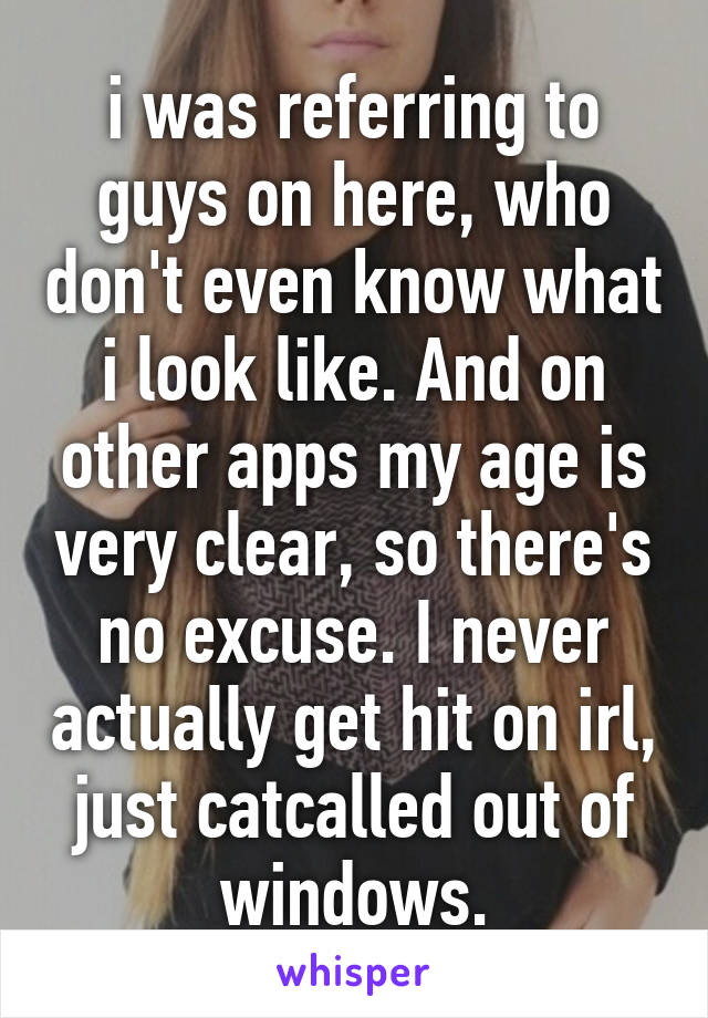 i was referring to guys on here, who don't even know what i look like. And on other apps my age is very clear, so there's no excuse. I never actually get hit on irl, just catcalled out of windows.