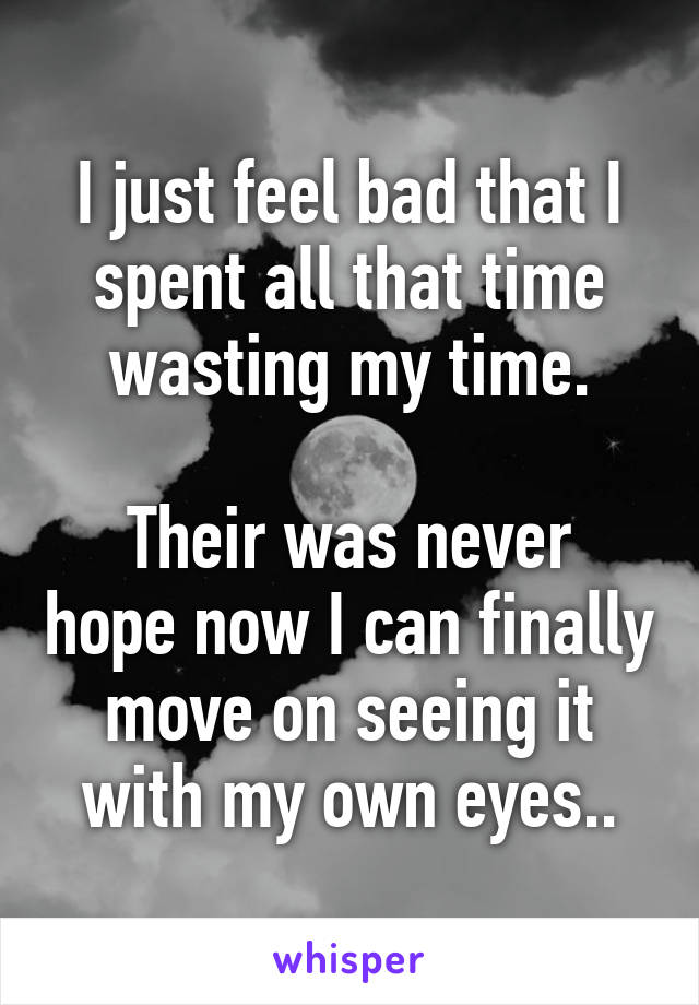 I just feel bad that I spent all that time wasting my time.

Their was never hope now I can finally move on seeing it with my own eyes..