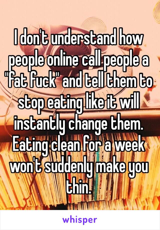 I don't understand how people online call people a "fat fuck" and tell them to stop eating like it will instantly change them.  Eating clean for a week won't suddenly make you thin. 