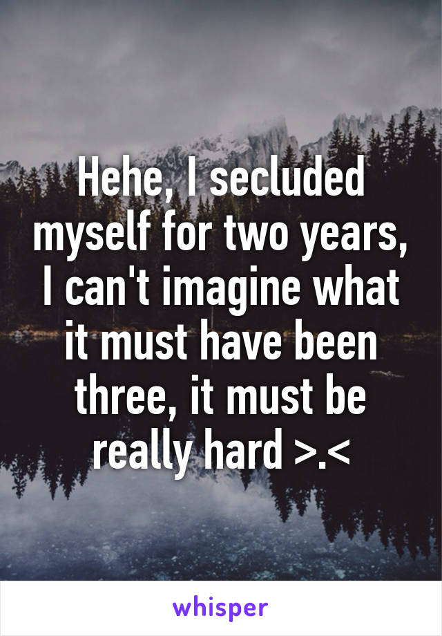 Hehe, I secluded myself for two years, I can't imagine what it must have been three, it must be really hard >.<