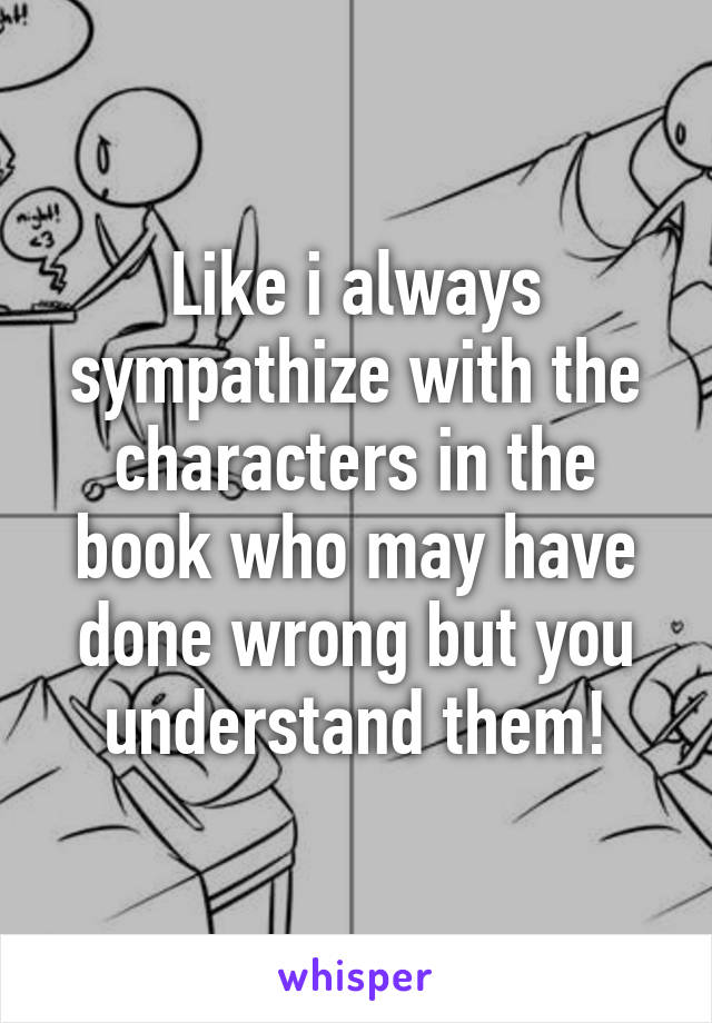 Like i always sympathize with the characters in the book who may have done wrong but you understand them!