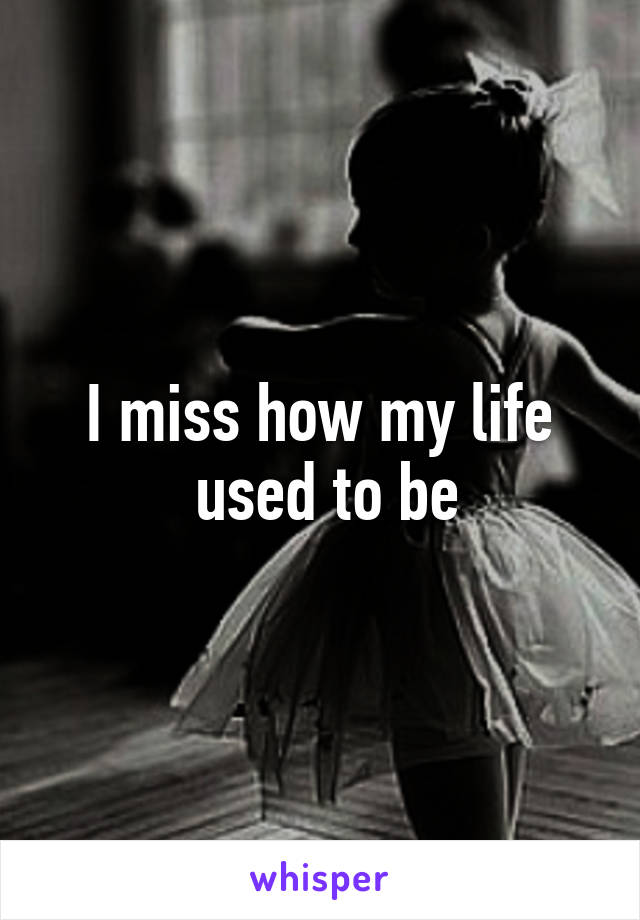 I miss how my life
 used to be