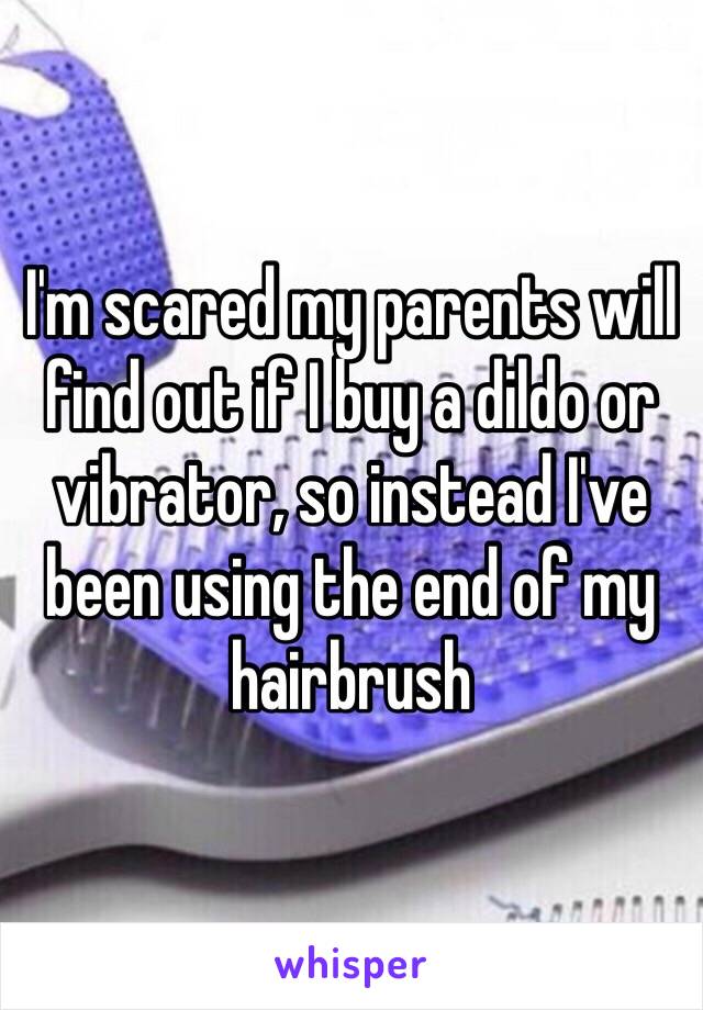 I'm scared my parents will find out if I buy a dildo or vibrator, so instead I've been using the end of my hairbrush