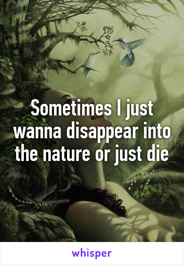 Sometimes I just wanna disappear into the nature or just die