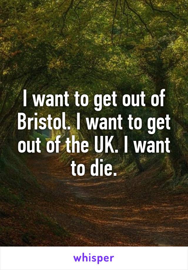 I want to get out of Bristol. I want to get out of the UK. I want to die.